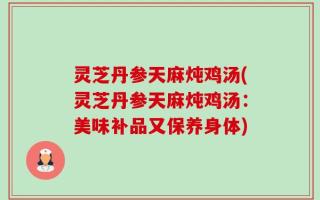 灵芝丹参天麻炖鸡汤(灵芝丹参天麻炖鸡汤：美味补品又保养身体)
