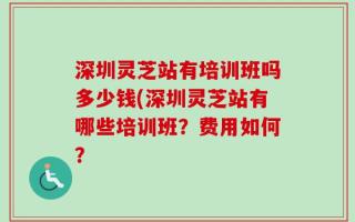 深圳灵芝站有培训班吗多少钱(深圳灵芝站有哪些培训班？费用如何？