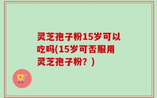 灵芝孢子粉15岁可以吃吗(15岁可否服用灵芝孢子粉？)