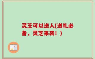 灵芝可以送人(送礼必备，灵芝来袭！)