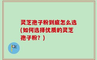灵芝孢子粉到底怎么选(如何选择优质的灵芝孢子粉？)