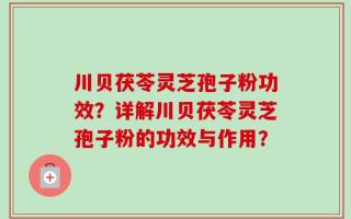 川贝茯苓灵芝孢子粉功效？详解川贝茯苓灵芝孢子粉的功效与作用？