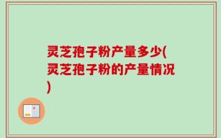 灵芝孢子粉产量多少(灵芝孢子粉的产量情况)