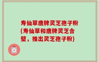 寿仙草唐牌灵芝孢子粉(寿仙草和唐牌灵芝合璧，推出灵芝孢子粉)