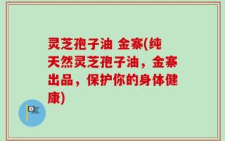 灵芝孢子油 金寨(纯天然灵芝孢子油，金寨出品，保护你的身体健康)