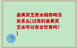 桑黄灵芝煮水隔夜喝没关系么(过夜的桑黄灵芝水可以安全饮用吗？)