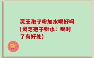 灵芝孢子粉加水喝好吗(灵芝孢子粉水：喝对了有好处)