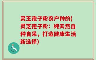 灵芝孢子粉农户种的(灵芝孢子粉：纯天然自种自采，打造健康生活新选择)