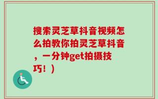 搜索灵芝草抖音视频怎么拍教你拍灵芝草抖音，一分钟get拍摄技巧！)
