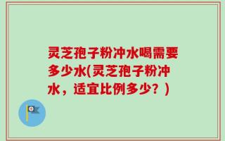 灵芝孢子粉冲水喝需要多少水(灵芝孢子粉冲水，适宜比例多少？)