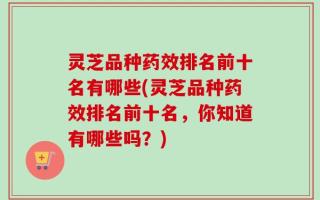 灵芝品种药效排名前十名有哪些(灵芝品种药效排名前十名，你知道有哪些吗？)