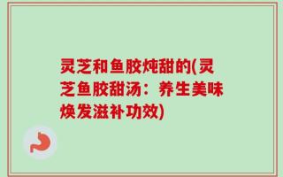 灵芝和鱼胶炖甜的(灵芝鱼胶甜汤：养生美味焕发滋补功效)