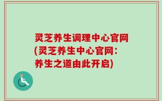 灵芝养生调理中心官网(灵芝养生中心官网：养生之道由此开启)