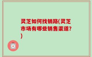 灵芝如何找销路(灵芝市场有哪些销售渠道？)