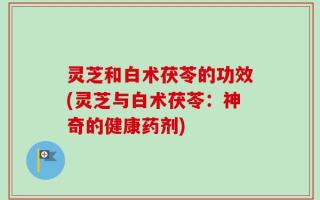 灵芝和白术茯苓的功效(灵芝与白术茯苓：神奇的健康药剂)