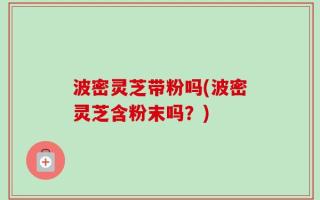 波密灵芝带粉吗(波密灵芝含粉末吗？)