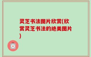 灵芝书法图片欣赏(欣赏灵芝书法的绝美图片)