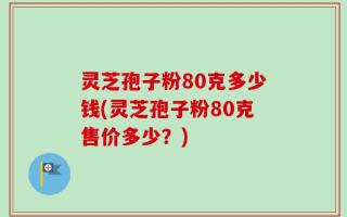 灵芝孢子粉80克多少钱(灵芝孢子粉80克售价多少？)