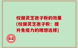 权健灵芝孢子粉的效果(权健灵芝孢子粉：提升免疫力的理想选择)