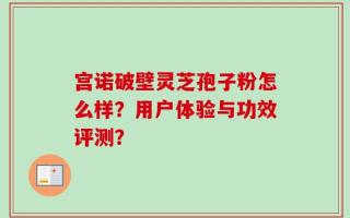 宫诺破壁灵芝孢子粉怎么样？用户体验与功效评测？