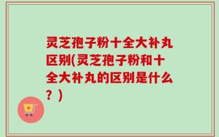 灵芝孢子粉十全大补丸区别(灵芝孢子粉和十全大补丸的区别是什么？)