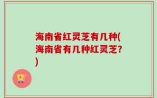 海南省红灵芝有几种(海南省有几种红灵芝？)