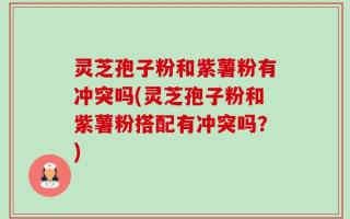 灵芝孢子粉和紫薯粉有冲突吗(灵芝孢子粉和紫薯粉搭配有冲突吗？)