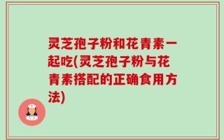 灵芝孢子粉和花青素一起吃(灵芝孢子粉与花青素搭配的正确食用方法)