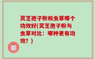 灵芝孢子粉和虫草哪个功效好(灵芝孢子粉与虫草对比：哪种更有功效？)