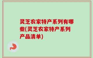 灵芝农家特产系列有哪些(灵芝农家特产系列产品清单)