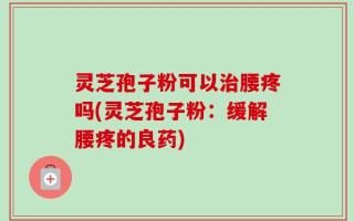 灵芝孢子粉可以治腰疼吗(灵芝孢子粉：缓解腰疼的良药)
