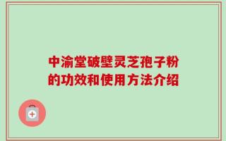 中渝堂破壁灵芝孢子粉的功效和使用方法介绍