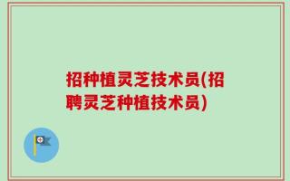 招种植灵芝技术员(招聘灵芝种植技术员)