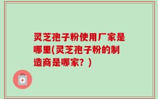 灵芝孢子粉使用厂家是哪里(灵芝孢子粉的制造商是哪家？)