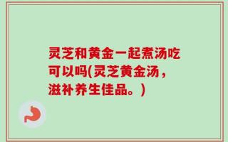 灵芝和黄金一起煮汤吃可以吗(灵芝黄金汤，滋补养生佳品。)