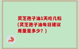 灵芝孢子油1天吃几粒(灵芝孢子油每日建议用量是多少？)