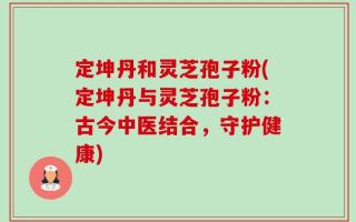 定坤丹和灵芝孢子粉(定坤丹与灵芝孢子粉：古今中医结合，守护健康)