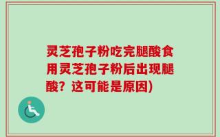 灵芝孢子粉吃完腿酸食用灵芝孢子粉后出现腿酸？这可能是原因)