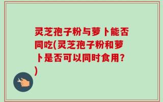 灵芝孢子粉与萝卜能否同吃(灵芝孢子粉和萝卜是否可以同时食用？)