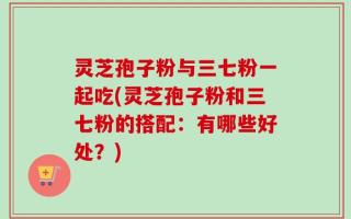 灵芝孢子粉与三七粉一起吃(灵芝孢子粉和三七粉的搭配：有哪些好处？)