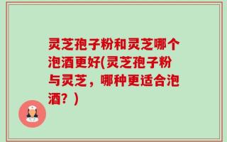 灵芝孢子粉和灵芝哪个泡酒更好(灵芝孢子粉与灵芝，哪种更适合泡酒？)