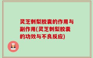 灵芝刺梨胶囊的作用与副作用(灵芝刺梨胶囊的功效与不良反应)