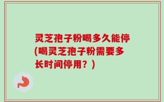 灵芝孢子粉喝多久能停(喝灵芝孢子粉需要多长时间停用？)