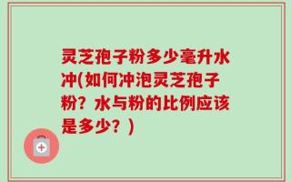 灵芝孢子粉多少毫升水冲(如何冲泡灵芝孢子粉？水与粉的比例应该是多少？)