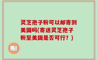 灵芝孢子粉可以邮寄到美国吗(寄送灵芝孢子粉至美国是否可行？)