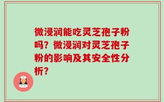 微浸润能吃灵芝孢子粉吗？微浸润对灵芝孢子粉的影响及其安全性分析？