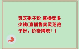 灵芝孢子粉 直播卖多少钱(直播售卖灵芝孢子粉，价格揭晓！)