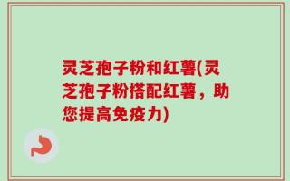灵芝孢子粉和红薯(灵芝孢子粉搭配红薯，助您提高免疫力)