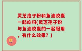 灵芝孢子粉和鱼油胶囊一起吃吗(灵芝孢子粉与鱼油胶囊的一起服用，有什么效果？)