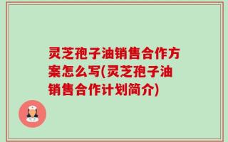 灵芝孢子油销售合作方案怎么写(灵芝孢子油销售合作计划简介)